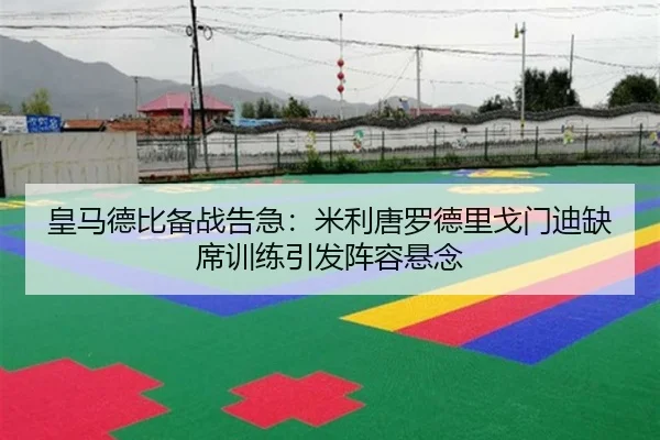 皇马德比备战告急：米利唐罗德里戈门迪缺席训练引发阵容悬念